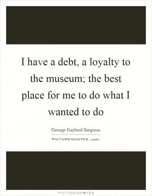 I have a debt, a loyalty to the museum; the best place for me to do what I wanted to do Picture Quote #1