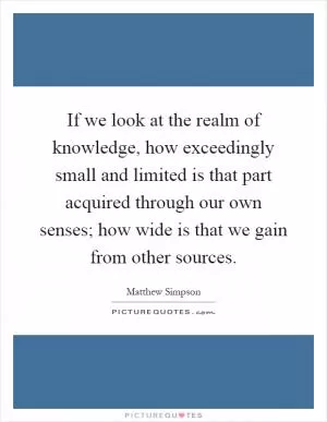 If we look at the realm of knowledge, how exceedingly small and limited is that part acquired through our own senses; how wide is that we gain from other sources Picture Quote #1
