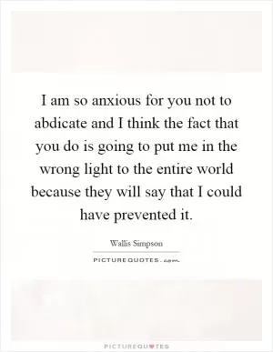 I am so anxious for you not to abdicate and I think the fact that you do is going to put me in the wrong light to the entire world because they will say that I could have prevented it Picture Quote #1