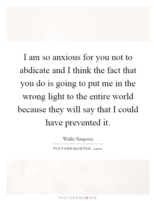 I am so anxious for you not to abdicate and I think the fact that you do is going to put me in the wrong light to the entire world because they will say that I could have prevented it Picture Quote #1