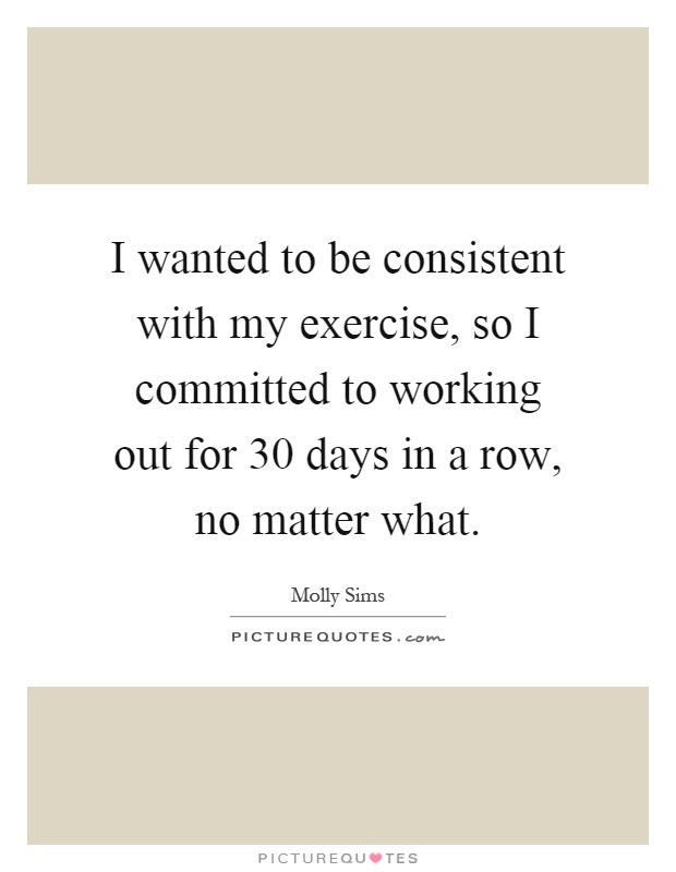 I wanted to be consistent with my exercise, so I committed to working out for 30 days in a row, no matter what Picture Quote #1