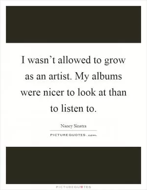 I wasn’t allowed to grow as an artist. My albums were nicer to look at than to listen to Picture Quote #1