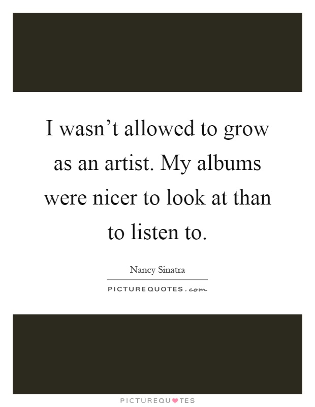 I wasn't allowed to grow as an artist. My albums were nicer to look at than to listen to Picture Quote #1