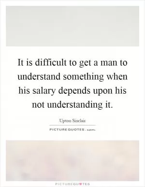 It is difficult to get a man to understand something when his salary depends upon his not understanding it Picture Quote #1