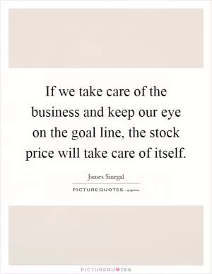 If we take care of the business and keep our eye on the goal line, the stock price will take care of itself Picture Quote #1