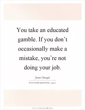 You take an educated gamble. If you don’t occasionally make a mistake, you’re not doing your job Picture Quote #1