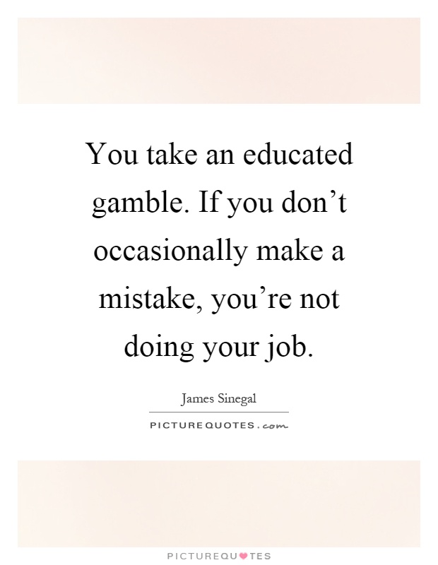 You take an educated gamble. If you don't occasionally make a mistake, you're not doing your job Picture Quote #1