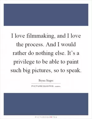 I love filmmaking, and I love the process. And I would rather do nothing else. It’s a privilege to be able to paint such big pictures, so to speak Picture Quote #1