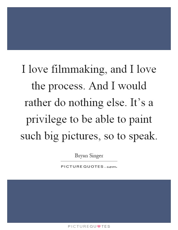 I love filmmaking, and I love the process. And I would rather do nothing else. It's a privilege to be able to paint such big pictures, so to speak Picture Quote #1