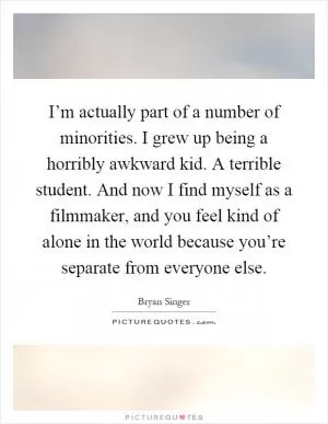 I’m actually part of a number of minorities. I grew up being a horribly awkward kid. A terrible student. And now I find myself as a filmmaker, and you feel kind of alone in the world because you’re separate from everyone else Picture Quote #1