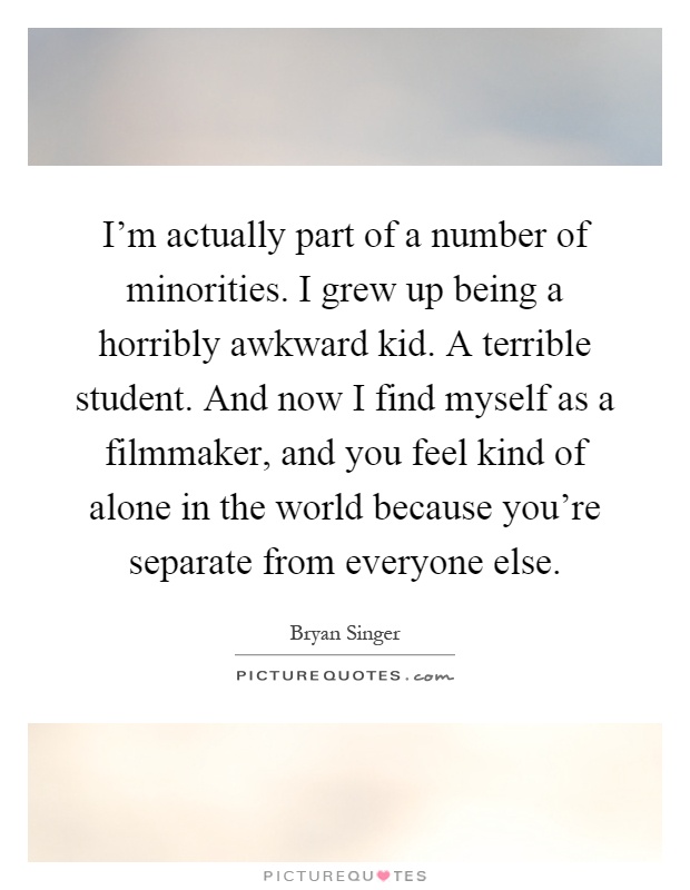 I'm actually part of a number of minorities. I grew up being a horribly awkward kid. A terrible student. And now I find myself as a filmmaker, and you feel kind of alone in the world because you're separate from everyone else Picture Quote #1