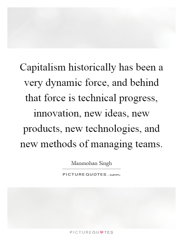 Capitalism historically has been a very dynamic force, and behind that force is technical progress, innovation, new ideas, new products, new technologies, and new methods of managing teams Picture Quote #1