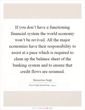 If you don’t have a functioning financial system the world economy won’t be revived. All the major economies have their responsibility to assist at a pace which is required to clean up the balance sheet of the banking system and to ensure that credit flows are resumed Picture Quote #1