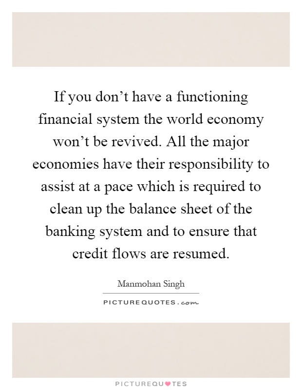 If you don't have a functioning financial system the world economy won't be revived. All the major economies have their responsibility to assist at a pace which is required to clean up the balance sheet of the banking system and to ensure that credit flows are resumed Picture Quote #1