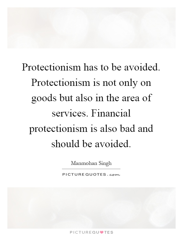Protectionism has to be avoided. Protectionism is not only on goods but also in the area of services. Financial protectionism is also bad and should be avoided Picture Quote #1