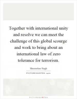 Together with international unity and resolve we can meet the challenge of this global scourge and work to bring about an international law of zero tolerance for terrorism Picture Quote #1