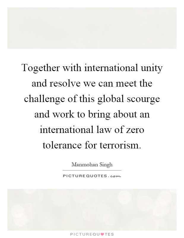 Together with international unity and resolve we can meet the challenge of this global scourge and work to bring about an international law of zero tolerance for terrorism Picture Quote #1