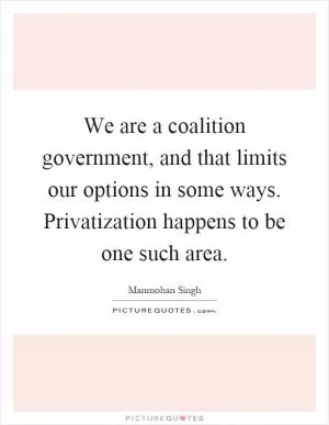 We are a coalition government, and that limits our options in some ways. Privatization happens to be one such area Picture Quote #1