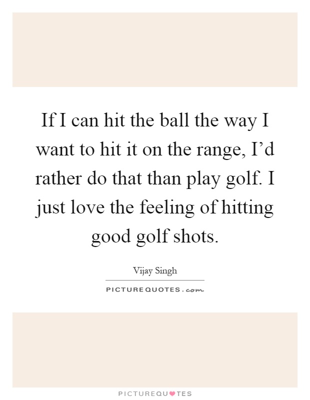 If I can hit the ball the way I want to hit it on the range, I'd rather do that than play golf. I just love the feeling of hitting good golf shots Picture Quote #1