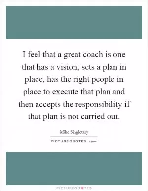 I feel that a great coach is one that has a vision, sets a plan in place, has the right people in place to execute that plan and then accepts the responsibility if that plan is not carried out Picture Quote #1