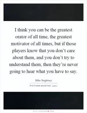 I think you can be the greatest orator of all time, the greatest motivator of all times, but if those players know that you don’t care about them, and you don’t try to understand them, then they’re never going to hear what you have to say Picture Quote #1