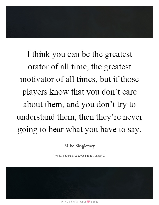 I think you can be the greatest orator of all time, the greatest motivator of all times, but if those players know that you don't care about them, and you don't try to understand them, then they're never going to hear what you have to say Picture Quote #1