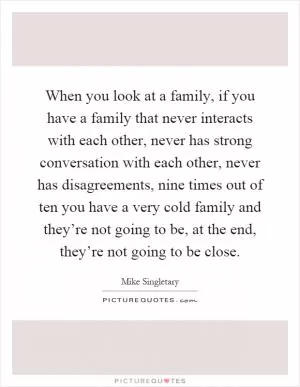 When you look at a family, if you have a family that never interacts with each other, never has strong conversation with each other, never has disagreements, nine times out of ten you have a very cold family and they’re not going to be, at the end, they’re not going to be close Picture Quote #1