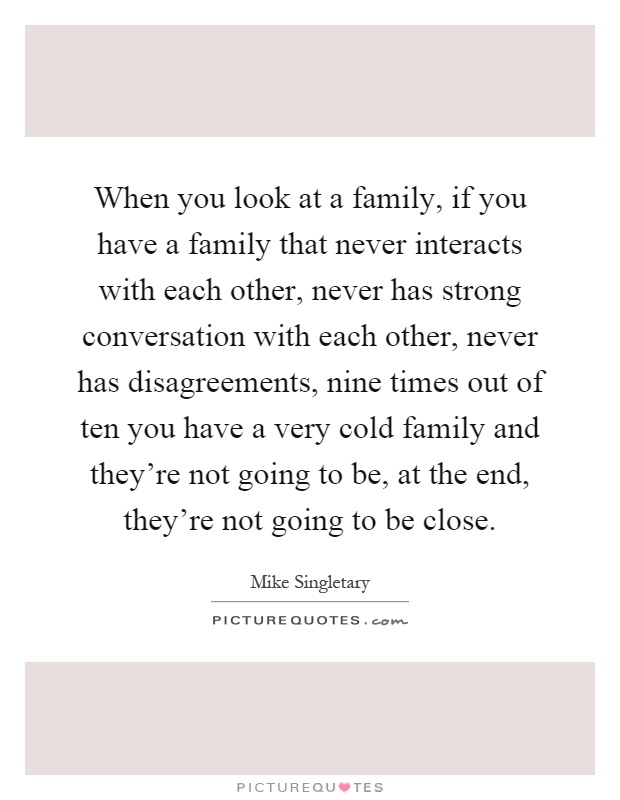 When you look at a family, if you have a family that never interacts with each other, never has strong conversation with each other, never has disagreements, nine times out of ten you have a very cold family and they're not going to be, at the end, they're not going to be close Picture Quote #1