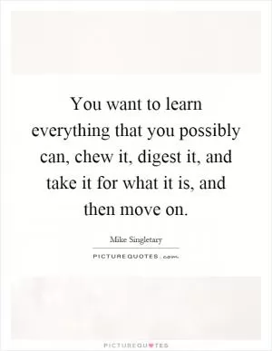 You want to learn everything that you possibly can, chew it, digest it, and take it for what it is, and then move on Picture Quote #1