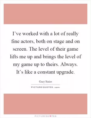 I’ve worked with a lot of really fine actors, both on stage and on screen. The level of their game lifts me up and brings the level of my game up to theirs. Always. It’s like a constant upgrade Picture Quote #1