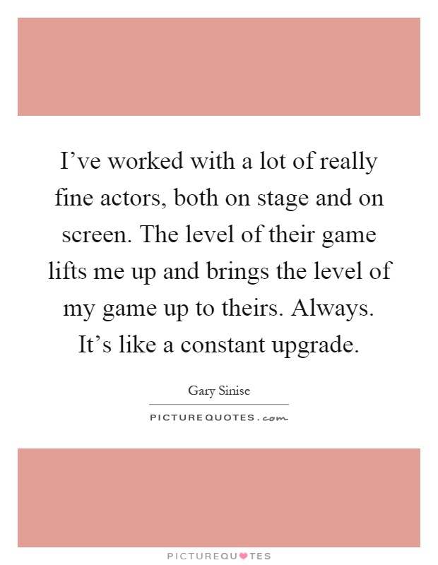 I've worked with a lot of really fine actors, both on stage and on screen. The level of their game lifts me up and brings the level of my game up to theirs. Always. It's like a constant upgrade Picture Quote #1