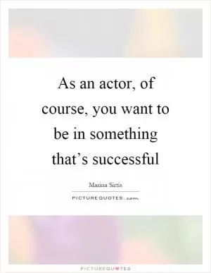 As an actor, of course, you want to be in something that’s successful Picture Quote #1