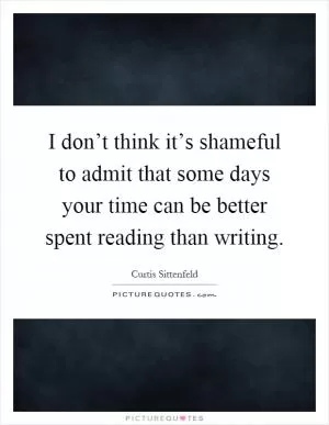 I don’t think it’s shameful to admit that some days your time can be better spent reading than writing Picture Quote #1