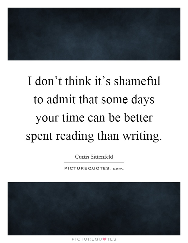 I don't think it's shameful to admit that some days your time can be better spent reading than writing Picture Quote #1
