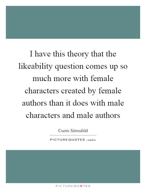 I have this theory that the likeability question comes up so much more with female characters created by female authors than it does with male characters and male authors Picture Quote #1