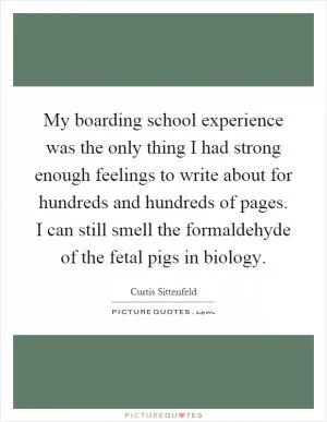 My boarding school experience was the only thing I had strong enough feelings to write about for hundreds and hundreds of pages. I can still smell the formaldehyde of the fetal pigs in biology Picture Quote #1