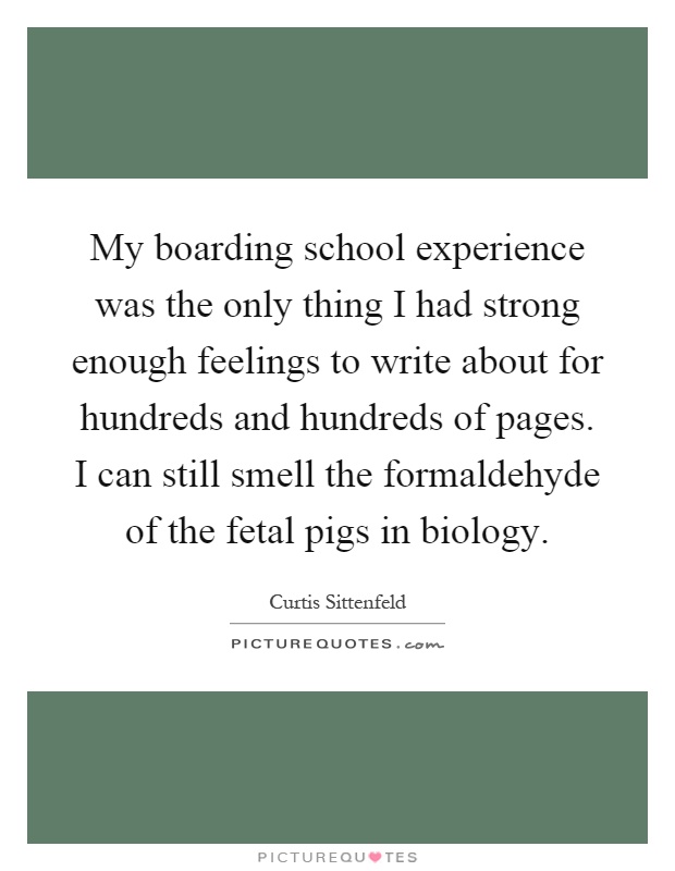 My boarding school experience was the only thing I had strong enough feelings to write about for hundreds and hundreds of pages. I can still smell the formaldehyde of the fetal pigs in biology Picture Quote #1