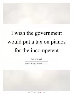 I wish the government would put a tax on pianos for the incompetent Picture Quote #1