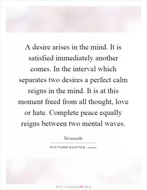 A desire arises in the mind. It is satisfied immediately another comes. In the interval which separates two desires a perfect calm reigns in the mind. It is at this moment freed from all thought, love or hate. Complete peace equally reigns between two mental waves Picture Quote #1