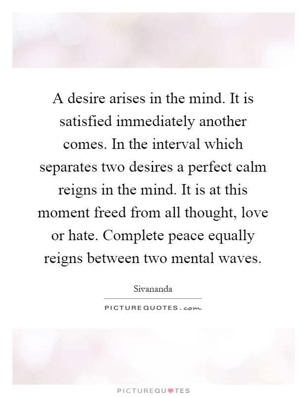 A desire arises in the mind. It is satisfied immediately another comes. In the interval which separates two desires a perfect calm reigns in the mind. It is at this moment freed from all thought, love or hate. Complete peace equally reigns between two mental waves Picture Quote #1