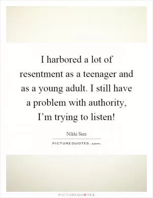 I harbored a lot of resentment as a teenager and as a young adult. I still have a problem with authority, I’m trying to listen! Picture Quote #1