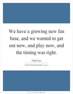 We have a growing new fan base, and we wanted to get out now, and play now, and the timing was right Picture Quote #1