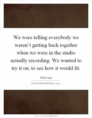 We were telling everybody we weren’t getting back together when we were in the studio actually recording. We wanted to try it on, to see how it would fit Picture Quote #1