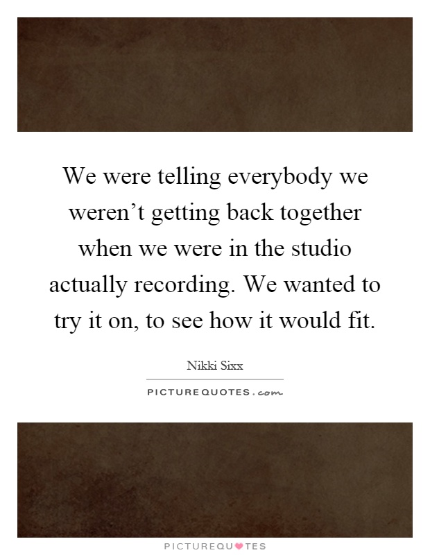 We were telling everybody we weren't getting back together when we were in the studio actually recording. We wanted to try it on, to see how it would fit Picture Quote #1