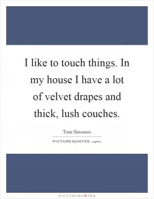 I like to touch things. In my house I have a lot of velvet drapes and thick, lush couches Picture Quote #1