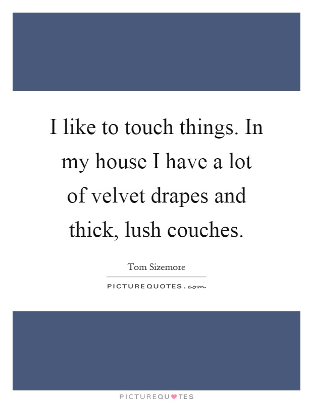 I like to touch things. In my house I have a lot of velvet drapes and thick, lush couches Picture Quote #1