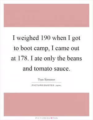 I weighed 190 when I got to boot camp, I came out at 178. I ate only the beans and tomato sauce Picture Quote #1