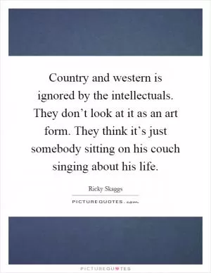 Country and western is ignored by the intellectuals. They don’t look at it as an art form. They think it’s just somebody sitting on his couch singing about his life Picture Quote #1