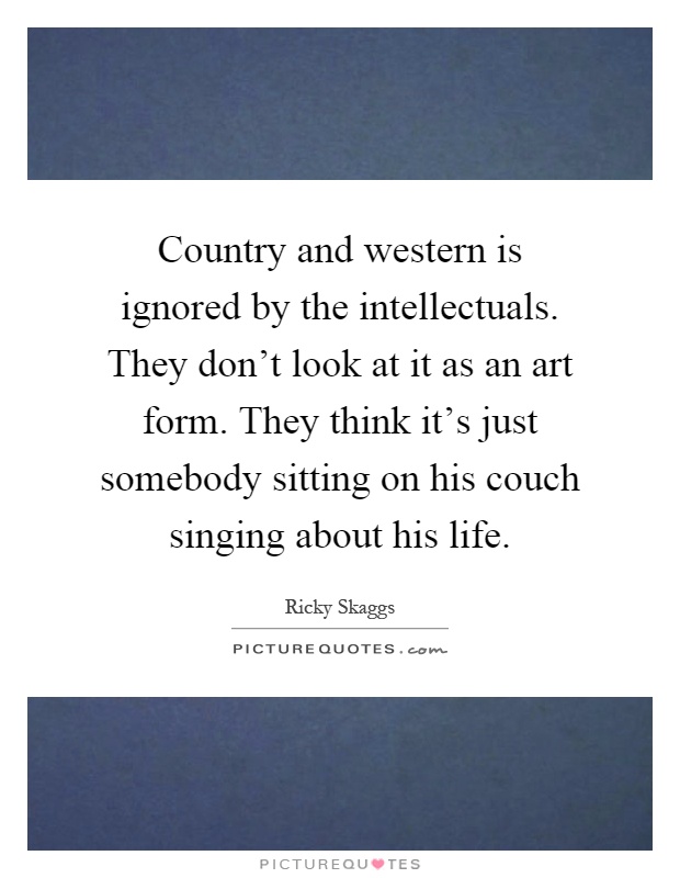 Country and western is ignored by the intellectuals. They don't look at it as an art form. They think it's just somebody sitting on his couch singing about his life Picture Quote #1