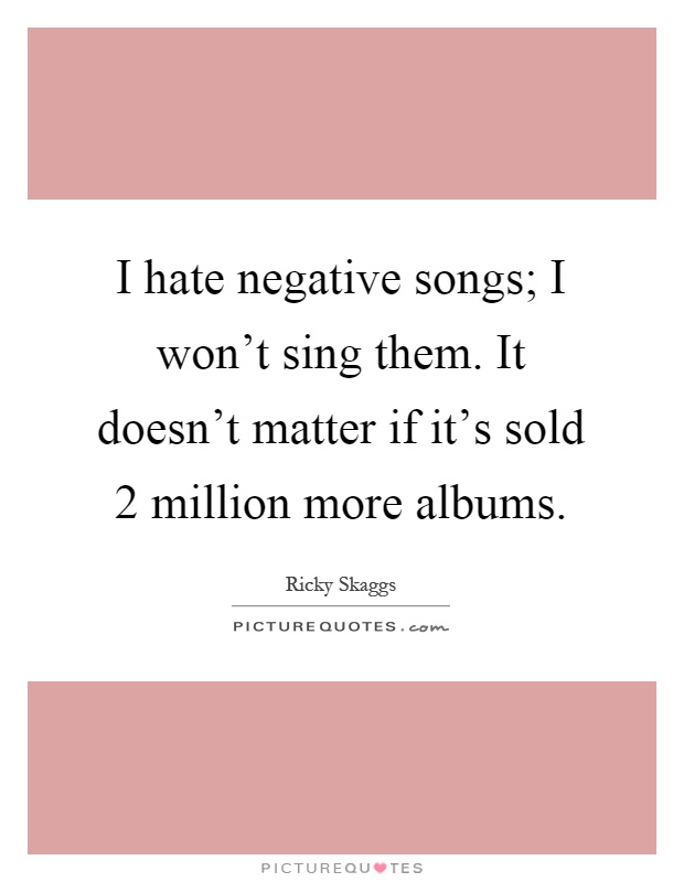 I hate negative songs; I won't sing them. It doesn't matter if it's sold 2 million more albums Picture Quote #1